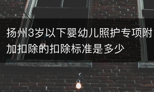 扬州3岁以下婴幼儿照护专项附加扣除的扣除标准是多少