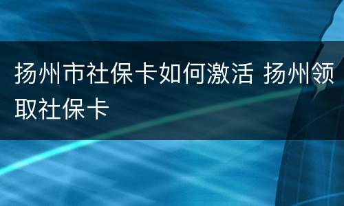 扬州市社保卡如何激活 扬州领取社保卡