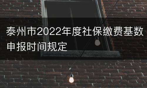 泰州市2022年度社保缴费基数申报时间规定