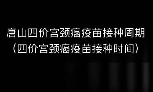 唐山四价宫颈癌疫苗接种周期（四价宫颈癌疫苗接种时间）