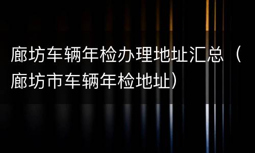廊坊车辆年检办理地址汇总（廊坊市车辆年检地址）