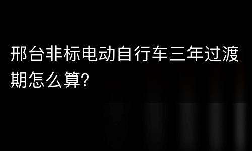 邢台非标电动自行车三年过渡期怎么算？