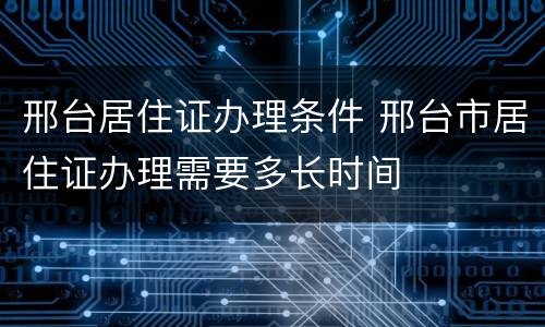 邢台居住证办理条件 邢台市居住证办理需要多长时间
