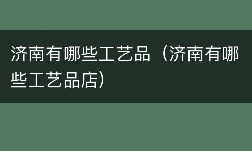 济南有哪些工艺品（济南有哪些工艺品店）