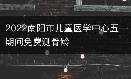 2022南阳市儿童医学中心五一期间免费测骨龄