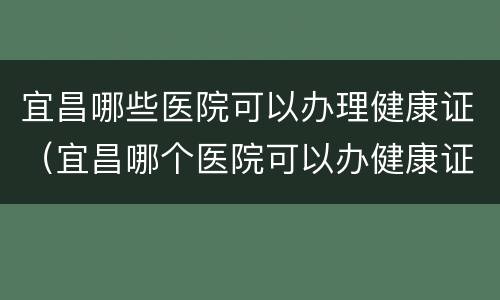 宜昌哪些医院可以办理健康证（宜昌哪个医院可以办健康证）