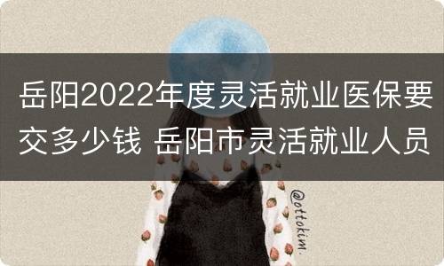 岳阳2022年度灵活就业医保要交多少钱 岳阳市灵活就业人员医保缴费