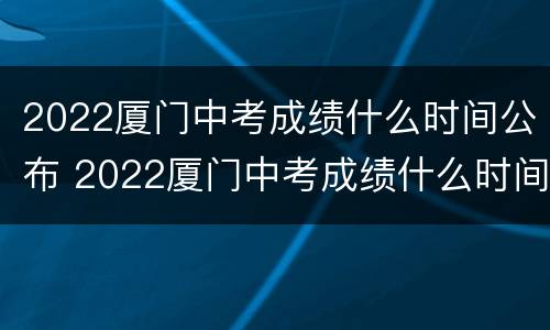 2022厦门中考成绩什么时间公布 2022厦门中考成绩什么时间公布啊