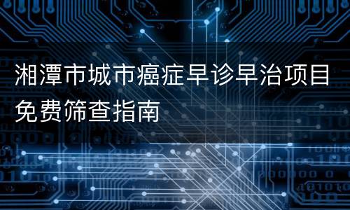 湘潭市城市癌症早诊早治项目免费筛查指南