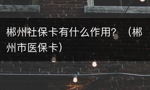 郴州社保卡有什么作用？（郴州市医保卡）