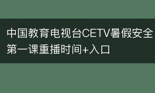 中国教育电视台CETV暑假安全第一课重播时间+入口