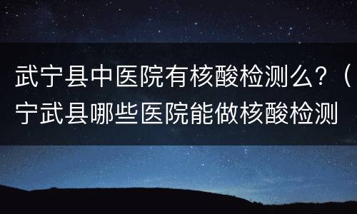武宁县中医院有核酸检测么?（宁武县哪些医院能做核酸检测）