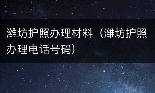 潍坊护照办理材料（潍坊护照办理电话号码）