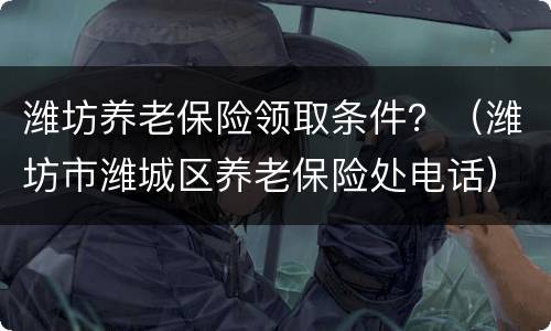潍坊养老保险领取条件？（潍坊市潍城区养老保险处电话）