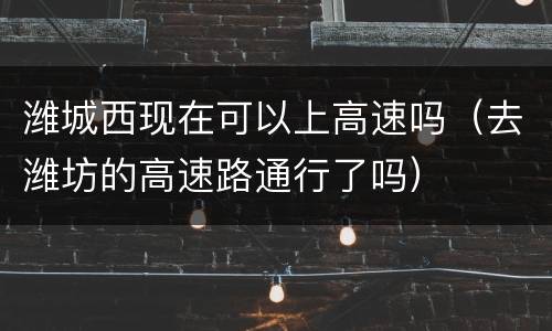 潍城西现在可以上高速吗（去潍坊的高速路通行了吗）