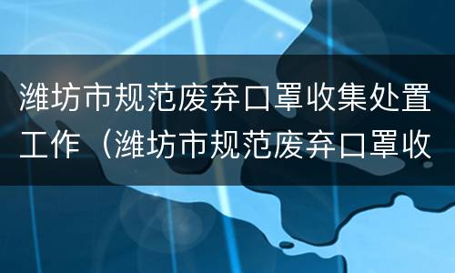 潍坊市规范废弃口罩收集处置工作（潍坊市规范废弃口罩收集处置工作实施方案）