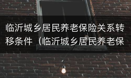 临沂城乡居民养老保险关系转移条件（临沂城乡居民养老保险关系转移条件）