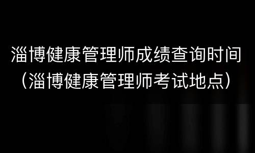 淄博健康管理师成绩查询时间（淄博健康管理师考试地点）