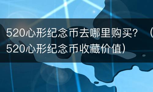 520心形纪念币去哪里购买？（520心形纪念币收藏价值）