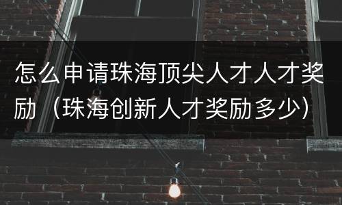 怎么申请珠海顶尖人才人才奖励（珠海创新人才奖励多少）