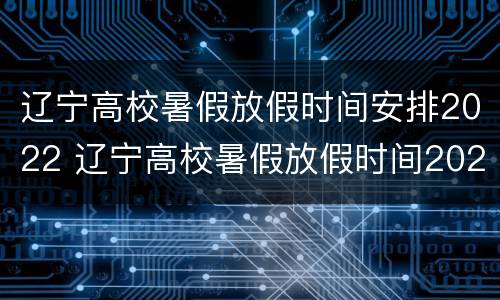 辽宁高校暑假放假时间安排2022 辽宁高校暑假放假时间2021