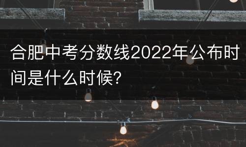 合肥中考分数线2022年公布时间是什么时候？