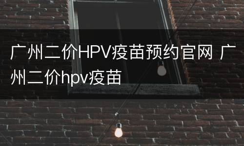 广州二价HPV疫苗预约官网 广州二价hpv疫苗
