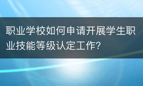 职业学校如何申请开展学生职业技能等级认定工作？