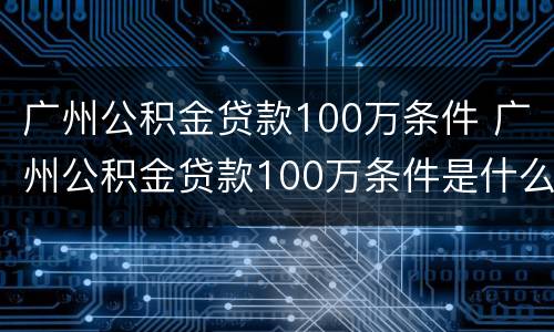 广州公积金贷款100万条件 广州公积金贷款100万条件是什么