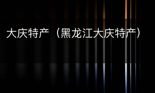 大庆特产（黑龙江大庆特产）
