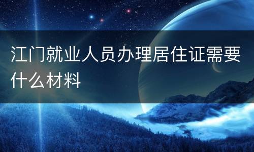 江门就业人员办理居住证需要什么材料