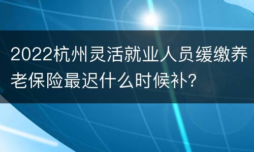 2022杭州灵活就业人员缓缴养老保险最迟什么时候补？