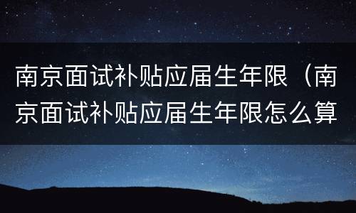 南京面试补贴应届生年限（南京面试补贴应届生年限怎么算）
