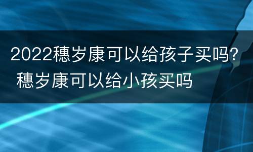 2022穗岁康可以给孩子买吗？ 穗岁康可以给小孩买吗