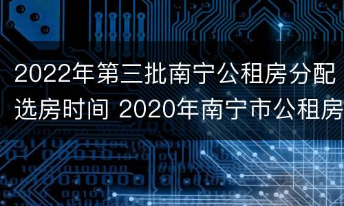 2022年第三批南宁公租房分配选房时间 2020年南宁市公租房房源