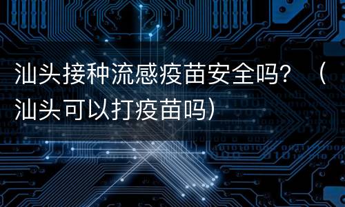 汕头接种流感疫苗安全吗？（汕头可以打疫苗吗）