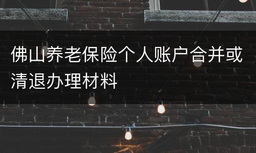 佛山养老保险个人账户合并或清退办理材料