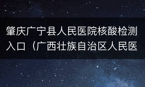 肇庆广宁县人民医院核酸检测入口（广西壮族自治区人民医院核酸检测）