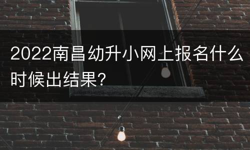 2022南昌幼升小网上报名什么时候出结果？