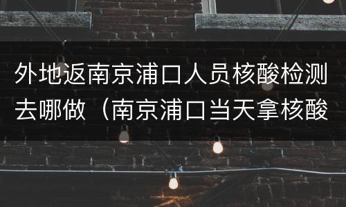 外地返南京浦口人员核酸检测去哪做（南京浦口当天拿核酸检测的医院）