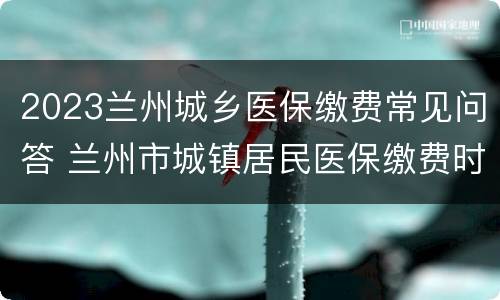 2023兰州城乡医保缴费常见问答 兰州市城镇居民医保缴费时间2021