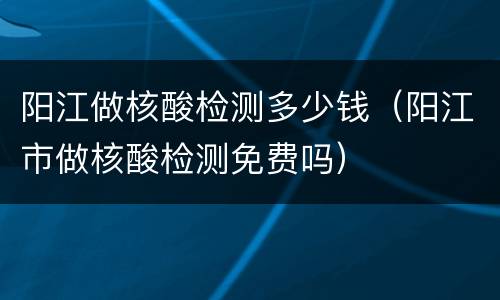 阳江做核酸检测多少钱（阳江市做核酸检测免费吗）
