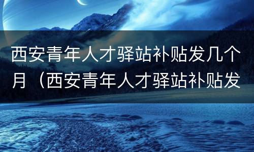 西安青年人才驿站补贴发几个月（西安青年人才驿站补贴发几个月的）