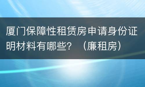 厦门保障性租赁房申请身份证明材料有哪些？（廉租房）