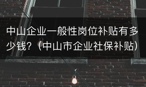 中山企业一般性岗位补贴有多少钱?（中山市企业社保补贴）