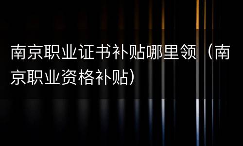 南京职业证书补贴哪里领（南京职业资格补贴）