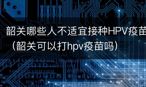 韶关哪些人不适宜接种HPV疫苗（韶关可以打hpv疫苗吗）