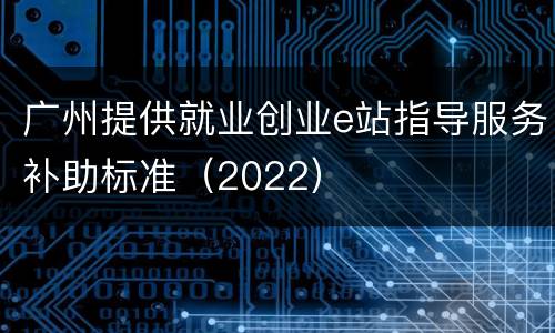 广州提供就业创业e站指导服务补助标准（2022）