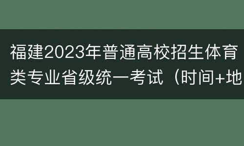 福建2023年普通高校招生体育类专业省级统一考试（时间+地点）