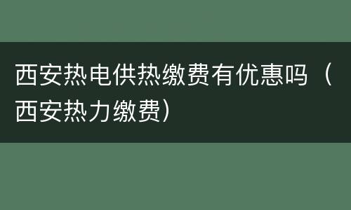 西安热电供热缴费有优惠吗（西安热力缴费）